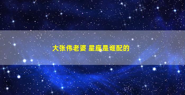 大张伟老婆 星座是谁配的